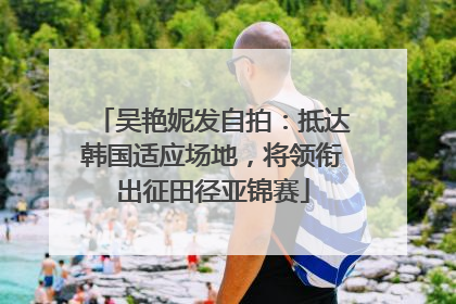 吴艳妮发自拍：抵达韩国适应场地，将领衔出征田径亚锦赛