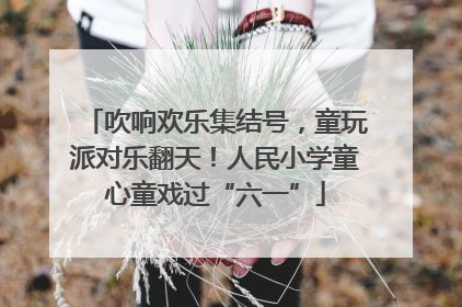 吹响欢乐集结号，童玩派对乐翻天！人民小学童心童戏过“六一”
