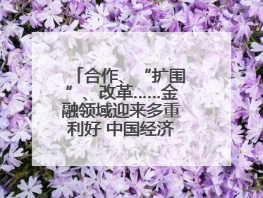 合作、“扩围”、改革……金融领域迎来多重利好 中国经济释放积极信号