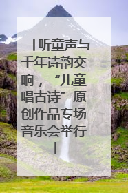 听童声与千年诗韵交响，“儿童唱古诗”原创作品专场音乐会举行
