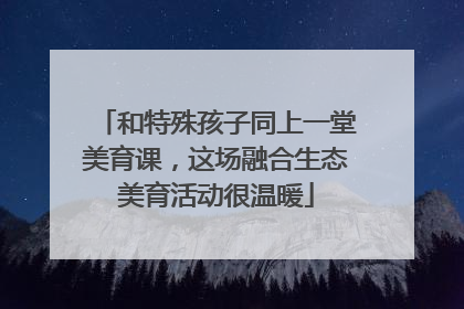和特殊孩子同上一堂美育课，这场融合生态美育活动很温暖