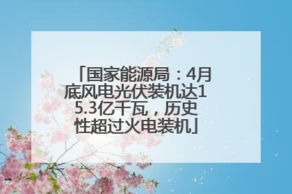 国家能源局：4月底风电光伏装机达15.3亿千瓦，历史性超过火电装机