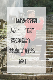 国铁济南局：“粽”香迎端午 共享美好旅途
