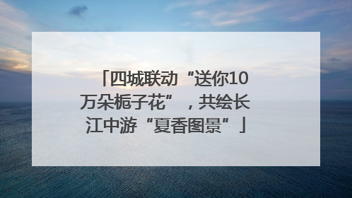 四城联动“送你10万朵栀子花”，共绘长江中游“夏香图景”