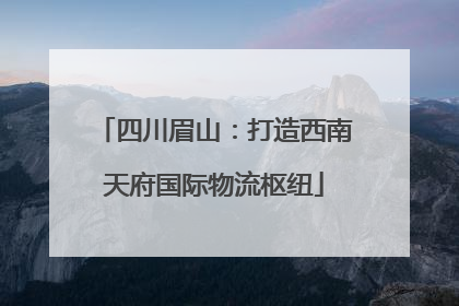 四川眉山：打造西南天府国际物流枢纽