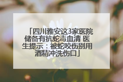 四川雅安这3家医院储备有抗蛇毒血清 医生提示：被蛇咬伤别用酒精冲洗伤口