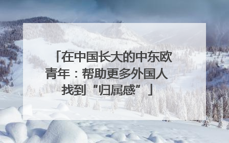 在中国长大的中东欧青年：帮助更多外国人找到“归属感”