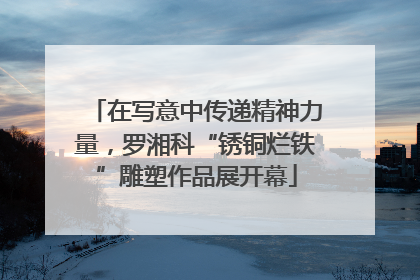 在写意中传递精神力量，罗湘科“锈铜烂铁”雕塑作品展开幕