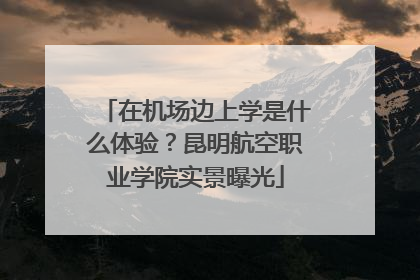 在机场边上学是什么体验？昆明航空职业学院实景曝光