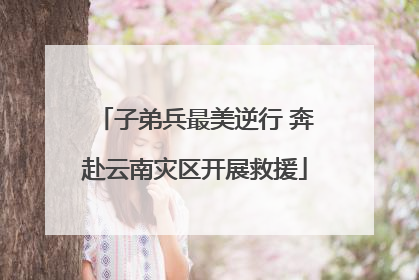子弟兵最美逆行 奔赴云南灾区开展救援
