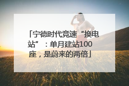 宁德时代竞速“换电站”：单月建站100座，是蔚来的两倍