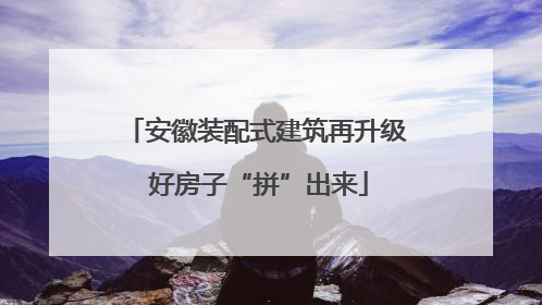 安徽装配式建筑再升级 好房子“拼”出来