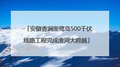 安徽香涧至鹭岛500千伏线路工程完成淮河大跨越