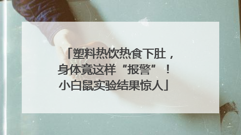 塑料热饮热食下肚，身体竟这样“报警”！小白鼠实验结果惊人