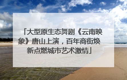 大型原生态舞剧《云南映象》唐山上演，百年商街焕新点燃城市艺术激情
