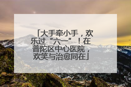 大手牵小手，欢乐过“六一”！在普陀区中心医院，欢笑与治愈同在