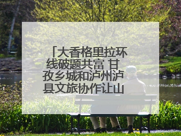 大香格里拉环线破题共富 甘孜乡城和泸州泸县文旅协作让山河变“媒介”