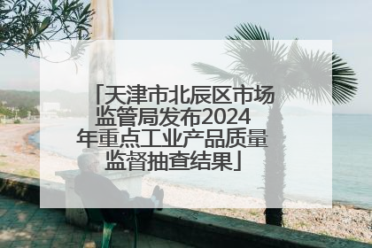 天津市北辰区市场监管局发布2024年重点工业产品质量监督抽查结果