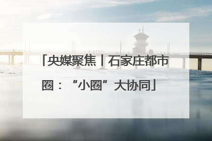 央媒聚焦丨石家庄都市圈：“小圈”大协同