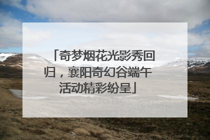 奇梦烟花光影秀回归，襄阳奇幻谷端午活动精彩纷呈