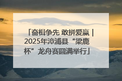 奋楫争先 敢拼爱赢｜2025年漳浦县“梁鹿杯”龙舟赛圆满举行