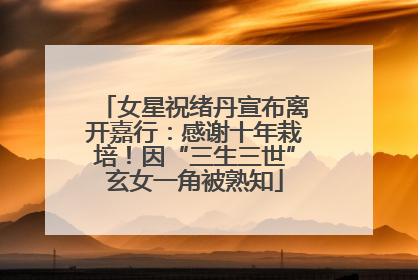 女星祝绪丹宣布离开嘉行：感谢十年栽培！因“三生三世”玄女一角被熟知