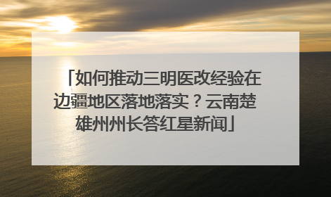 如何推动三明医改经验在边疆地区落地落实？云南楚雄州州长答红星新闻