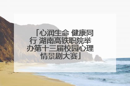 心润生命 健康同行 湖南高铁职院举办第十三届校园心理情景剧大赛