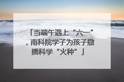 当端午遇上“六一”，南科院学子为孩子撒播科学“火种”