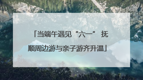 当端午遇见“六一” 抚顺周边游与亲子游齐升温