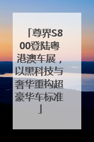 尊界S800登陆粤港澳车展，以黑科技与奢华重构超豪华车标准