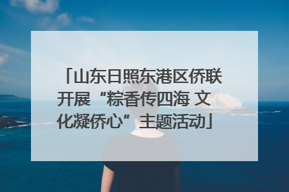 山东日照东港区侨联开展“粽香传四海 文化凝侨心”主题活动