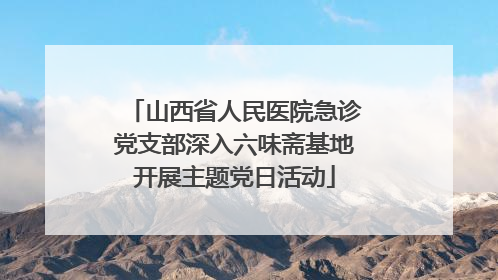 山西省人民医院急诊党支部深入六味斋基地开展主题党日活动