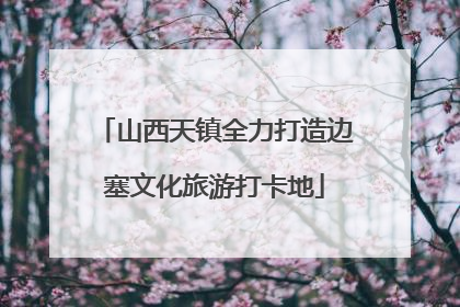 山西天镇全力打造边塞文化旅游打卡地