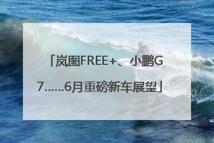 岚图FREE+、小鹏G7……6月重磅新车展望