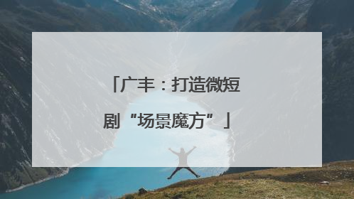 广丰：打造微短剧“场景魔方”
