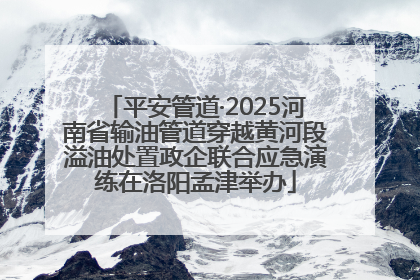 平安管道·2025河南省输油管道穿越黄河段溢油处置政企联合应急演练在洛阳孟津举办