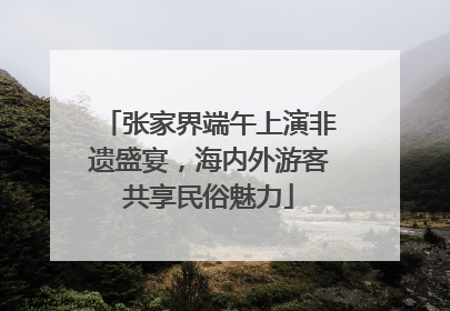 张家界端午上演非遗盛宴，海内外游客共享民俗魅力