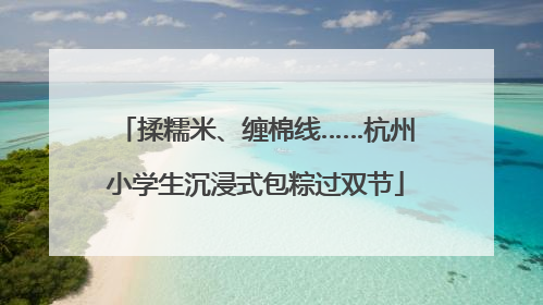 揉糯米、缠棉线……杭州小学生沉浸式包粽过双节