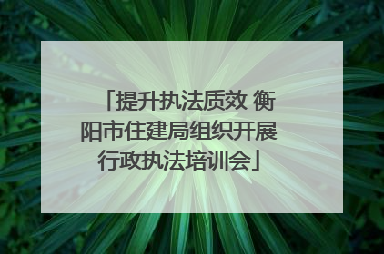 提升执法质效 衡阳市住建局组织开展行政执法培训会