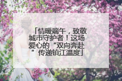 情暖端午，致敬城市守护者！这场爱心的“双向奔赴”传递镇江温度