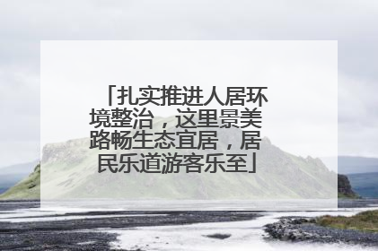 扎实推进人居环境整治，这里景美路畅生态宜居，居民乐道游客乐至