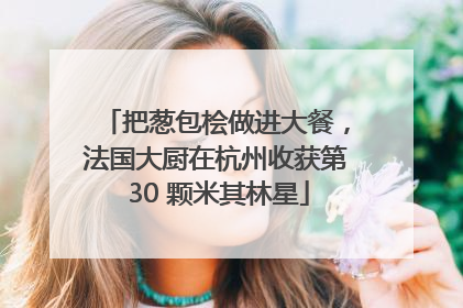 把葱包桧做进大餐，法国大厨在杭州收获第 30 颗米其林星