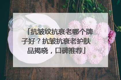 抗皱纹抗衰老哪个牌子好？抗皱抗衰老护肤品揭晓，口碑推荐