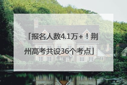 报名人数4.1万+！荆州高考共设36个考点