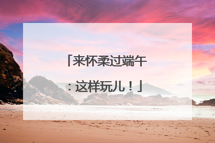 来怀柔过端午：这样玩儿！