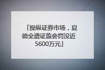 操纵证券市场，夏德全遭证监会罚没近5600万元