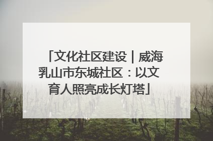 文化社区建设｜威海乳山市东城社区：以文育人照亮成长灯塔
