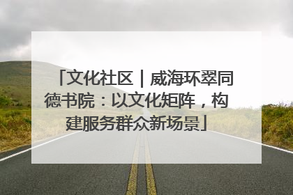 文化社区｜威海环翠同德书院：以文化矩阵，构建服务群众新场景