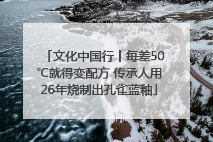 文化中国行丨每差50℃就得变配方 传承人用26年烧制出孔雀蓝釉